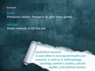 ExamplesFIRSTPreviously viewed: Research on girls’ video games SECONDMixed methods: A Girl like meQualitative researchis used often in nursing and health careresearch, as well as in anthropology,      sociology, women’s studies, cultural                   studies, and political science. 