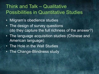 Think and Talk – Qualitative Possibilities in Quantitative StudiesMilgram’s obedience studiesThe design of survey questions(do they capture the full richness of the answer?)The language acquisition studies (Chinese and American language)The Hole in the Wall StudiesThe Change-Blindness study