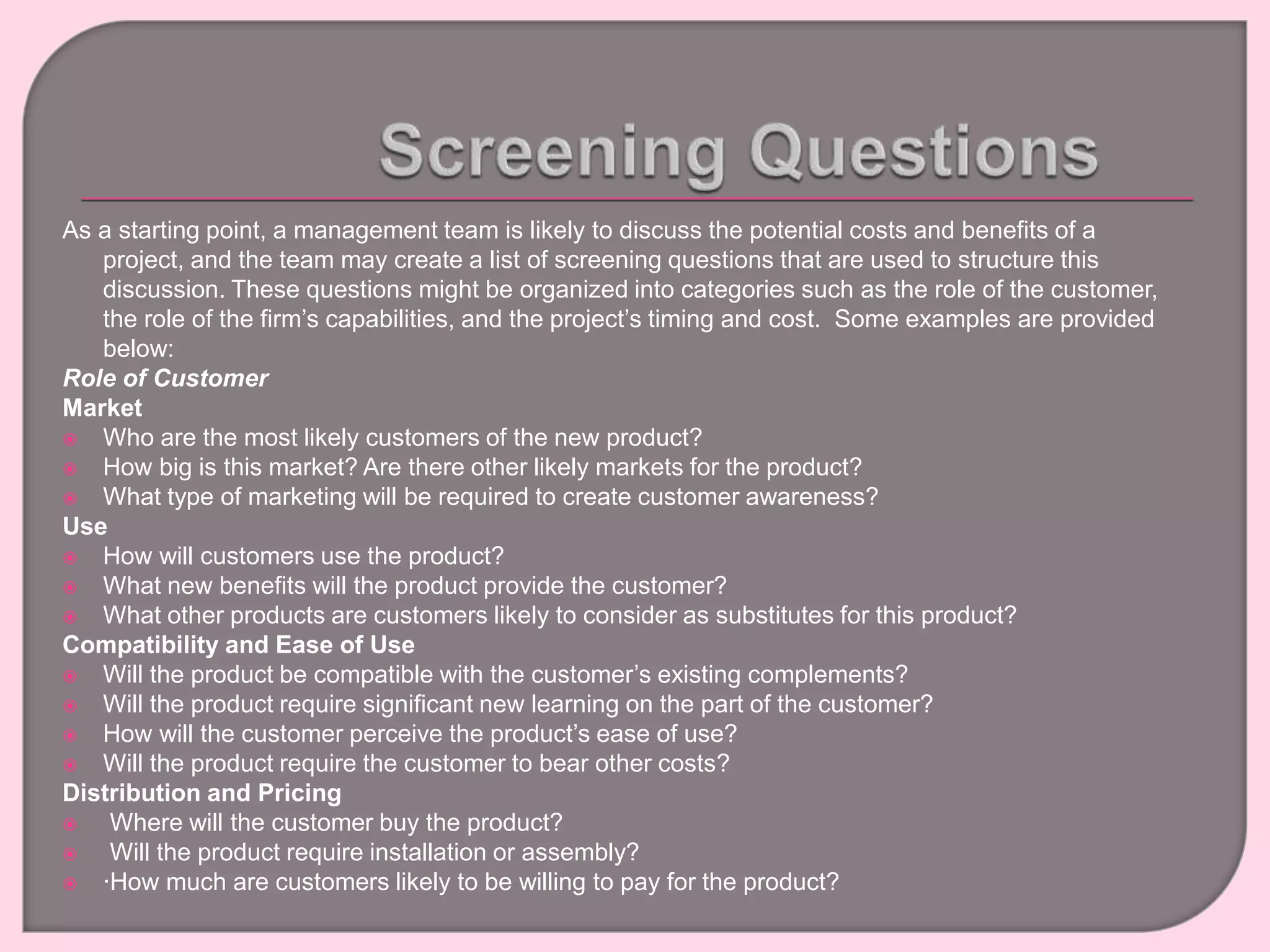 As a starting point, a management team is likely to discuss the potential costs and benefits of a
project, and the team may create a list of screening questions that are used to structure this
discussion. These questions might be organized into categories such as the role of the customer,
the role of the firm’s capabilities, and the project’s timing and cost. Some examples are provided
below:
Role of Customer
Market
 Who are the most likely customers of the new product?
 How big is this market? Are there other likely markets for the product?
 What type of marketing will be required to create customer awareness?
Use
 How will customers use the product?
 What new benefits will the product provide the customer?
 What other products are customers likely to consider as substitutes for this product?
Compatibility and Ease of Use
 Will the product be compatible with the customer’s existing complements?
 Will the product require significant new learning on the part of the customer?
 How will the customer perceive the product’s ease of use?
 Will the product require the customer to bear other costs?
Distribution and Pricing
 Where will the customer buy the product?
 Will the product require installation or assembly?
 ∙How much are customers likely to be willing to pay for the product?
 