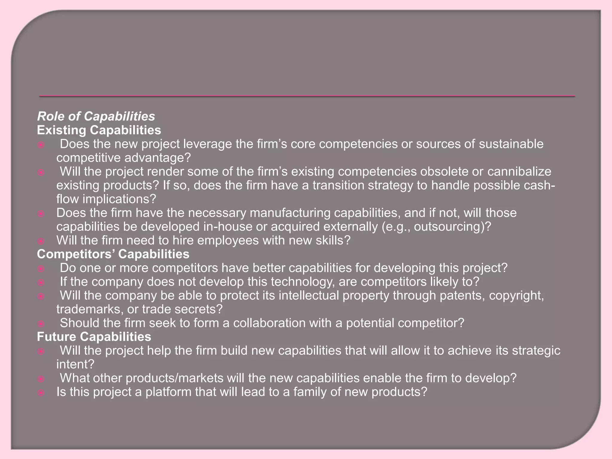 Role of Capabilities
Existing Capabilities
 Does the new project leverage the firm’s core competencies or sources of sustainable
competitive advantage?
 Will the project render some of the firm’s existing competencies obsolete or cannibalize
existing products? If so, does the firm have a transition strategy to handle possible cash-
flow implications?
 Does the firm have the necessary manufacturing capabilities, and if not, will those
capabilities be developed in-house or acquired externally (e.g., outsourcing)?
 Will the firm need to hire employees with new skills?
Competitors’ Capabilities
 Do one or more competitors have better capabilities for developing this project?
 If the company does not develop this technology, are competitors likely to?
 Will the company be able to protect its intellectual property through patents, copyright,
trademarks, or trade secrets?
 Should the firm seek to form a collaboration with a potential competitor?
Future Capabilities
 Will the project help the firm build new capabilities that will allow it to achieve its strategic
intent?
 What other products/markets will the new capabilities enable the firm to develop?
 Is this project a platform that will lead to a family of new products?
 