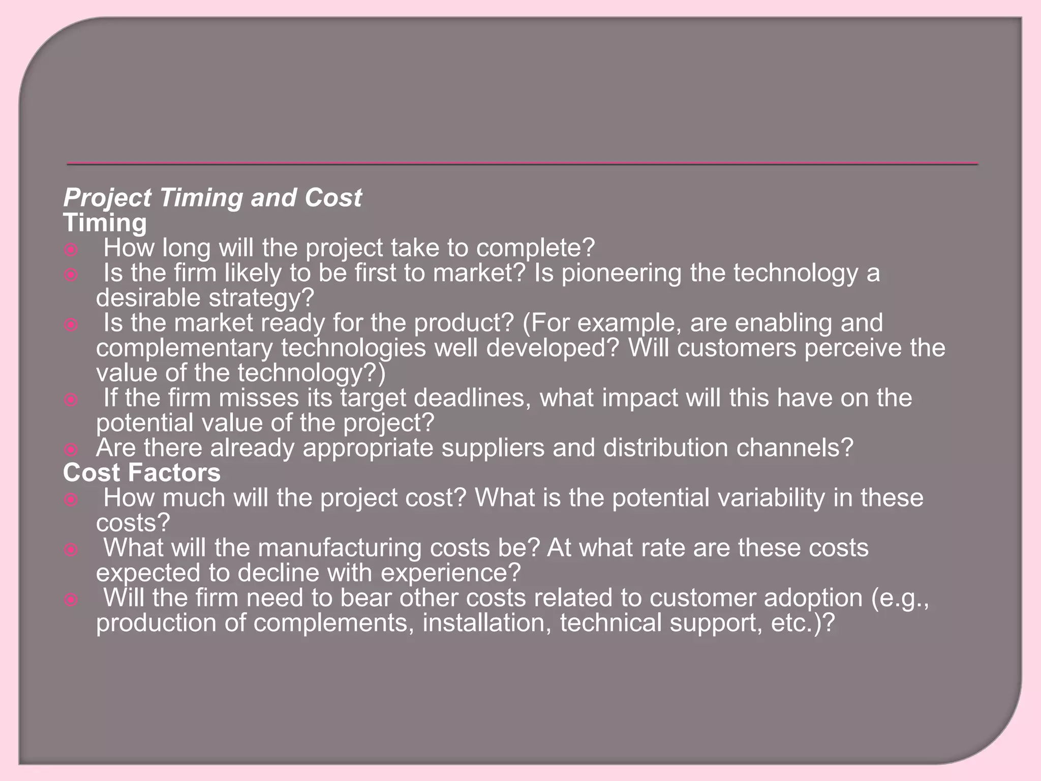 Project Timing and Cost
Timing
 How long will the project take to complete?
 Is the firm likely to be first to market? Is pioneering the technology a
desirable strategy?
 Is the market ready for the product? (For example, are enabling and
complementary technologies well developed? Will customers perceive the
value of the technology?)
 If the firm misses its target deadlines, what impact will this have on the
potential value of the project?
 Are there already appropriate suppliers and distribution channels?
Cost Factors
 How much will the project cost? What is the potential variability in these
costs?
 What will the manufacturing costs be? At what rate are these costs
expected to decline with experience?
 Will the firm need to bear other costs related to customer adoption (e.g.,
production of complements, installation, technical support, etc.)?
 