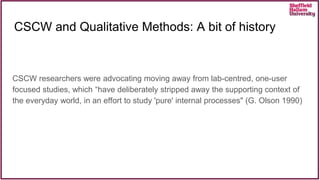 CSCW and Qualitative Methods: A bit of history
CSCW researchers were advocating moving away from lab-centred, one-user
focused studies, which “have deliberately stripped away the supporting context of
the everyday world, in an effort to study 'pure' internal processes" (G. Olson 1990)
 