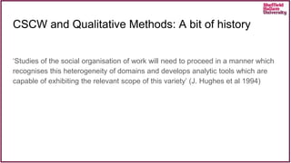 CSCW and Qualitative Methods: A bit of history
‘Studies of the social organisation of work will need to proceed in a manner which
recognises this heterogeneity of domains and develops analytic tools which are
capable of exhibiting the relevant scope of this variety’ (J. Hughes et al 1994)
 