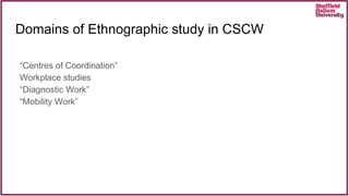 Domains of Ethnographic study in CSCW
“Centres of Coordination”
Workplace studies
“Diagnostic Work”
“Mobility Work”
 