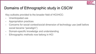 Key outlooks provided to the broader field of HCI/HCC:
- Unanticipated use
- Appropriation practices
- Concerns for social context/social dimension of technology use (well before
social became “paradigm”)
- Domain-specific knowledge and understanding
- Ethnographic methods now belong in HCI
Domains of Ethnographic study in CSCW
 