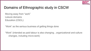 Moving away from “work”
Leisure domains
Education (CSCL)
“Work” as the serious business of getting things done
“Work” (intended as paid labour is also changing…organizational and culture
changes, including micro-work)
Domains of Ethnographic study in CSCW
 