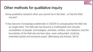 Doing qualitative research when you cannot be in the field…or has the field
moved?
“it has become increasingly problematic in CSCW to conceptualize the field site
as single-sited. The field site has become a multifaceted and intricate
constellation of people, technologies, activities, entities, and relations; and the
boundaries of the field site are less clear, even unbounded, involving
extended spatial and temporal scope” (Blomberg and Karasti, 2013)
Other methods for qualitative inquiry
 