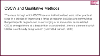 CSCW and Qualitative Methods
“The steps through which CSCW became institutionalized were rather practical
steps in a process of interlinking a range of research activities and communities
that participants began to see as converging or in some other sense related.
CSCW emerged more as a bazaar than as a cathedral…there is a sense in which
CSCW is continually being formed” (Schmidt & Bannon, 2013)
 