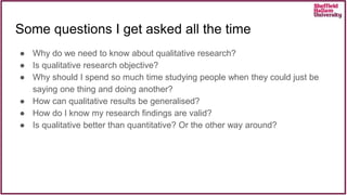 Some questions I get asked all the time
● Why do we need to know about qualitative research?
● Is qualitative research objective?
● Why should I spend so much time studying people when they could just be
saying one thing and doing another?
● How can qualitative results be generalised?
● How do I know my research findings are valid?
● Is qualitative better than quantitative? Or the other way around?
 