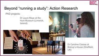 Beyond “running a study”: Action Research
PhD projects:
Dr Laura Maye at the
Hunt Museum (Limerick,
Ireland)
Dr Caroline Claisse at
Bishop’s House (Sheffield,
UK)
 