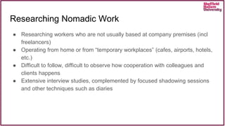 Researching Nomadic Work
● Researching workers who are not usually based at company premises (incl
freelancers)
● Operating from home or from “temporary workplaces” (cafes, airports, hotels,
etc.)
● Difficult to follow, difficult to observe how cooperation with colleagues and
clients happens
● Extensive interview studies, complemented by focused shadowing sessions
and other techniques such as diaries
 