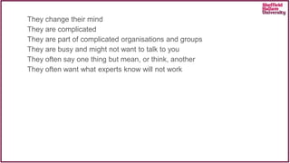 They change their mind
They are complicated
They are part of complicated organisations and groups
They are busy and might not want to talk to you
They often say one thing but mean, or think, another
They often want what experts know will not work
 