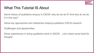 What This Tutorial IS About
Some history of qualitative enquiry in CSCW: why do we do it? And why do we do
it in this way?
Some key approaches and milestones shaping qualitative CSCW research
Challenges and opportunities
Some experiences in doing qualitative work in CSCW… Let’s share some food for
thought!
 