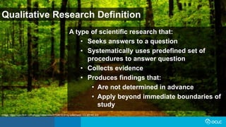 Qualitative Research Definition
A type of scientific research that:
• Seeks answers to a question
• Systematically uses predefined set of
procedures to answer question
• Collects evidence
• Produces findings that:
• Are not determined in advance
• Apply beyond immediate boundaries of
study
Image: https://www.flickr.com/photos/katesheets/5772901616/ by katesheets / CC BY-NC 2.0
 