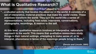 What is Qualitative Research?
“…a situated activity that locates the observer in the world. It consists of a
set of interpretive, material practices that make the world visible. These
practices transform the world. They turn the world into a series of
representations, including field notes, interviews, conversations,
photographs, recordings, & memos to the self.
At this level, qualitative research involves an interpretive, naturalistic
approach to the world. This means that qualitative researchers study
things in their natural settings, attempting to make sense of, or to
interpret, phenomena in terms of the meanings people bring to them.”
(Denzin and Lincoln, 2005)
Image: https://www.flickr.com/photos/ddrmaxgt37/387453140/ by Arun Venkatesan / CC BY-NC 2.0
 