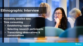 Ethnographic Interview
• Incredibly detailed data
• Time consuming
• Establishing rapport
• Selecting research participants
• Transcribing observations &
conversations
Image: https://www.flickr.com/photos/nordforsk/32225539214 by NordForsk / CC BY-NC-ND 2.0
 