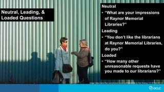 Neutral, Leading, &
Loaded Questions
Neutral
• “What are your impressions
of Raynor Memorial
Libraries?”
Leading
• “You don’t like the librarians
at Raynor Memorial Libraries,
do you?”
Loaded
• “How many other
unreasonable requests have
you made to our librarians?”
Image: https://www.flickr.com/photos/robwatling/5089229734 by Rob Watling / CC BY-NC-ND 2.0
 