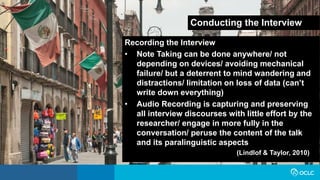 Conducting the Interview
Recording the Interview
• Note Taking can be done anywhere/ not
depending on devices/ avoiding mechanical
failure/ but a deterrent to mind wandering and
distractions/ limitation on loss of data (can’t
write down everything)
• Audio Recording is capturing and preserving
all interview discourses with little effort by the
researcher/ engage in more fully in the
conversation/ peruse the content of the talk
and its paralinguistic aspects
(Lindlof & Taylor, 2010)
 