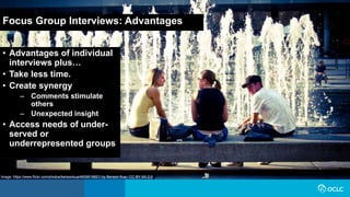Focus Group Interviews: Advantages
• Advantages of individual
interviews plus…
• Take less time.
• Create synergy
– Comments stimulate
others
– Unexpected insight
• Access needs of under-
served or
underrepresented groups
Image: https://www.flickr.com/photos/bensonkua/4839019821/ by Benson Kua / CC BY-SA 2.0
 