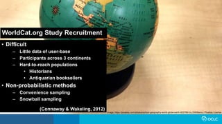 WorldCat.org Study Recruitment
• Difficult
– Little data of user-base
– Participants across 3 continents
– Hard-to-reach populations
• Historians
• Antiquarian booksellers
• Non-probabilistic methods
– Convenience sampling
– Snowball sampling
(Connaway & Wakeling, 2012)
Image: https://pixabay.com/photos/school-geography-world-globe-earth-622766/ by DWilliams / Pixabay License
 