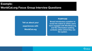 Example:
WorldCat.org Focus Group Interview Questions
Tell us about your
experiences with
WorldCat.org
Broad introductory question to
reveal the extent to which users
have engaged with WorldCat.org,
and the information-seeking
contexts within which they use
the system.
PURPOSE
 