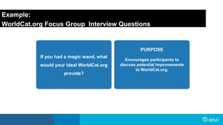 Example:
WorldCat.org Focus Group Interview Questions
If you had a magic wand, what
would your ideal WorldCat.org
provide?
Encourages participants to
discuss potential improvements
to WorldCat.org.
PURPOSE
 