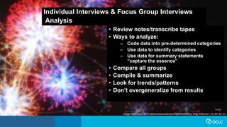 Individual Interviews & Focus Group Interviews
Analysis
• Review notes/transcribe tapes
• Ways to analyze:
– Code data into pre-determined categories
– Use data to identify categories
– Use data for summary statements
“capture the essence”
• Compare all groups
• Compile & summarize
• Look for trends/patterns
• Don’t overgeneralize from results
Image: https://www.flickr.com/photos/arwilkinson/10830400356 by Andy Wilkinson / CC BY-SA 2.0
 