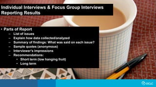 • Parts of Report
– List of issues
– Explain how data collected/analyzed
– Summary of findings: What was said on each issue?
– Sample quotes (anonymous)
– Interviewer’s impressions
– Recommendations:
• Short term (low hanging fruit)
• Long term
Individual Interviews & Focus Group Interviews
Reporting Results
Image: https://www.flickr.com/photos/jenosaur/4731463366 by jen Collins / CC BY-NC-ND 2.0
 