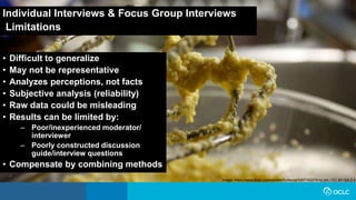 Individual Interviews & Focus Group Interviews
Limitations
• Difficult to generalize
• May not be representative
• Analyzes perceptions, not facts
• Subjective analysis (reliability)
• Raw data could be misleading
• Results can be limited by:
– Poor/inexperienced moderator/
interviewer
– Poorly constructed discussion
guide/interview questions
• Compensate by combining methods
Image: https://www.flickr.com/photos/furibond/3267102279 by jim / CC BY-SA 2.0
 