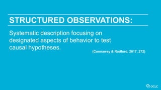 STRUCTURED OBSERVATIONS:
Systematic description focusing on
designated aspects of behavior to test
causal hypotheses.
(Connaway & Radford, 2017, 272)
 