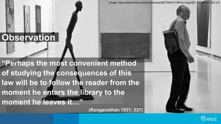“Perhaps the most convenient method
of studying the consequences of this
law will be to follow the reader from the
moment he enters the library to the
moment he leaves it…”
(Ranganathan 1931, 337)
Image: https://www.flickr.com/photos/anjan58/7346141798 by anjan58 / CC BY-NC-ND 2.0
Observation
 