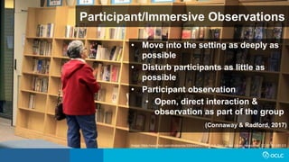 Participant/Immersive Observations
• Move into the setting as deeply as
possible
• Disturb participants as little as
possible
• Participant observation
• Open, direct interaction &
observation as part of the group
(Connaway & Radford, 2017)
Image: https://www.flickr.com/photos/njla/3306454031/ by NJLA: New Jersey Library Association CC BY-NC-ND 2.0
 