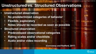 Unstructured vs. Structured Observations
• Unstructured observation
• No predetermined categories of behavior
• Flexible, exploratory
• Notes should be recorded as soon as possible
• Structured observation
• Predeveloped observational categories
• Rating scales and/or checklists
• Audio and/or video recording
(Connaway and Radford, 2017)
Image: https://www.flickr.com/photos/jafsegal/5438336871 by Juan Antonio Segal / CC BY 2.0
 