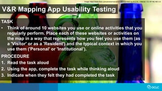 V&R Mapping App Usability Testing
TASK
• Think of around 10 websites you use or online activities that you
regularly perform. Place each of these websites or activities on
the map in a way that represents how you feel you use them (as
a 'Visitor' or as a 'Resident') and the typical context in which you
use them ('Personal' or 'Institutional’).
PROCEDURE
1. Read the task aloud
2. Using the app, complete the task while thinking aloud
3. Indicate when they felt they had completed the task
Image: https://www.flickr.com/photos/marcelxxl/14217231657/ by M.G.N. – Marcel / CC BY-NC-ND 2.0
 