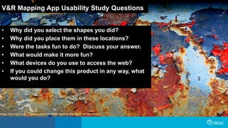 V&R Mapping App Usability Study Questions
• Why did you select the shapes you did?
• Why did you place them in these locations?
• Were the tasks fun to do? Discuss your answer.
• What would make it more fun?
• What devices do you use to access the web?
• If you could change this product in any way, what
would you do?
Image: https://www.flickr.com/photos/glassholic/16948415183/ by Etienne / CC BY-NC-ND 2.0
 