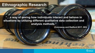 Ethnographic Research
“…a way of seeing how individuals interact and behave in
situations by utilizing different qualitative data collection and
analysis methods.”
(Connaway and Radford 2017, 263)
Image: https://www.flickr.com/photos/pmillera4/13570027834/ by Peter Miller / CC BY-NC-ND 2.0
 