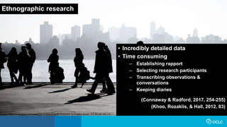 Ethnographic research
• Incredibly detailed data
• Time consuming
– Establishing rapport
– Selecting research participants
– Transcribing observations &
conversations
– Keeping diaries
(Connaway & Radford, 2017, 254-255)
(Khoo, Rozaklis, & Hall, 2012, 83)
Image: https://www.flickr.com/photos/severalseconds/8476908394/ by shadow group / CC BY-NC-ND 2.0
 
