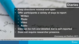 Diaries
• Keep directions minimal and open
• Offer participants a variety of ways to report
• Written
• Photo
• Video
• Audio
• Data can be rich and detailed, but is self-reported
• Does not require researcher presence
(Connaway and Radford, 2017)
Image: https://www.flickr.com/photos/10154402@N03/8421806383 by Bruce Guenter / CC BY 2.0
 
