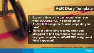 V&R Diary Template
1. Explain a time in the past month when you
were SUCCESSFUL in completing an
ACADEMIC assignment. What steps did you
take?
2. Think of a time fairly recently when you
struggled to find appropriate resources to
help you complete an ACADEMIC assignment.
What happened?
Image: https://www.flickr.com/photos/ahawkins/3182186456 by Amanda Hawkins /CC BY-NC-ND 2.0
 