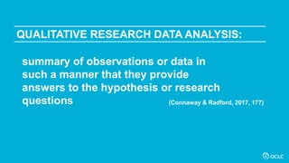 QUALITATIVE RESEARCH DATA ANALYSIS:
summary of observations or data in
such a manner that they provide
answers to the hypothesis or research
questions (Connaway & Radford, 2017, 177)
 