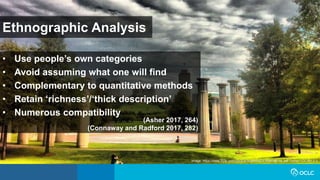 Ethnographic Analysis
• Use people’s own categories
• Avoid assuming what one will find
• Complementary to quantitative methods
• Retain ‘richness’/‘thick description’
• Numerous compatibility
(Asher 2017, 264)
(Connaway and Radford 2017, 282)
Image: https://www.flickr.com/photos/respres/6041698098/ by Jeff Turner / CC BY 2.0
 