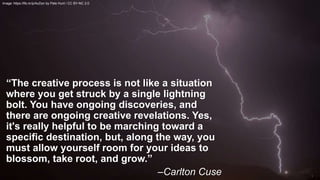 “The creative process is not like a situation
where you get struck by a single lightning
bolt. You have ongoing discoveries, and
there are ongoing creative revelations. Yes,
it's really helpful to be marching toward a
specific destination, but, along the way, you
must allow yourself room for your ideas to
blossom, take root, and grow.”
–Carlton Cuse
Image: https://flic.kr/p/AuDyn by Pete Hunt / CC BY-NC 2.0
 