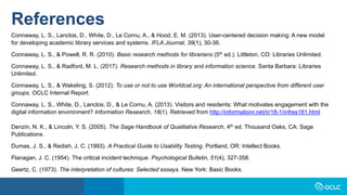References
Connaway, L. S., Lanclos, D., White, D., Le Cornu, A., & Hood, E. M. (2013). User-centered decision making: A new model
for developing academic library services and systems. IFLA Journal, 39(1), 30-36.
Connaway, L. S., & Powell, R. R. (2010). Basic research methods for librarians (5th ed.). Littleton, CO: Libraries Unlimited.
Connaway, L. S., & Radford, M. L. (2017). Research methods in library and information science. Santa Barbara: Libraries
Unlimited.
Connaway, L. S., & Wakeling, S. (2012). To use or not to use Worldcat.org: An international perspective from different user
groups. OCLC Internal Report.
Connaway, L. S., White, D., Lanclos, D., & Le Cornu, A. (2013). Visitors and residents: What motivates engagement with the
digital information environment? Information Research, 18(1). Retrieved from http://informationr.net/ir/18-1/infres181.html
Denzin, N. K., & Lincoln, Y. S. (2005). The Sage Handbook of Qualitative Research, 4th ed. Thousand Oaks, CA: Sage
Publications.
Dumas, J. S., & Redish, J. C. (1993). A Practical Guide to Usability Testing. Portland, OR: Intellect Books.
Flanagan, J. C. (1954). The critical incident technique. Psychological Bulletin, 51(4), 327-358.
Geertz, C. (1973). The interpretation of cultures: Selected essays. New York: Basic Books.
 