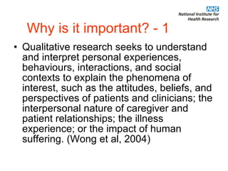 Why is it important? - 1 Qualitative research seeks to understand and interpret personal experiences, behaviours, interactions, and social contexts to explain the phenomena of interest, such as the attitudes, beliefs, and perspectives of patients and clinicians; the interpersonal nature of caregiver and patient relationships; the illness experience; or the impact of human suffering. (Wong et al, 2004) 