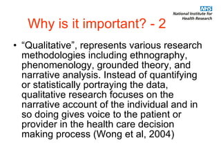 Why is it important? - 2 “Qualitative”, represents various research methodologies including ethnography, phenomenology, grounded theory, and narrative analysis. Instead of quantifying or statistically portraying the data, qualitative research focuses on the narrative account of the individual and in so doing gives voice to the patient or provider in the health care decision making process (Wong et al, 2004) 