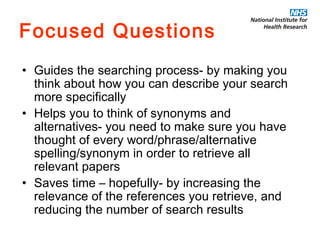Focused Questions Guides the searching process- by making you think about how you can describe your search more specifically Helps you to think of synonyms and alternatives- you need to make sure you have thought of every word/phrase/alternative spelling/synonym in order to retrieve all relevant papers Saves time – hopefully- by increasing the relevance of the references you retrieve, and reducing the number of search results 