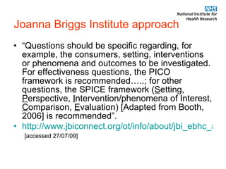 Joanna Briggs Institute approach “ Questions should be specific regarding, for example, the consumers, setting, interventions or phenomena and outcomes to be investigated. For effectiveness questions, the PICO framework is recommended…..; for other questions, the SPICE framework ( S etting,  P erspective,  I ntervention/phenomena of Interest,  C omparison,  E valuation) [Adapted from Booth, 2006] is recommended”.  http://www.jbiconnect.org/ot/info/about/jbi_ebhc_approach.php   [accessed 27/07/09] 