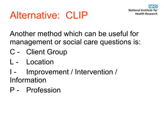 Alternative:  CLIP Another method which can be useful for management or social care questions is: C - Client Group L -  Location I -  Improvement / Intervention /  Information P - Profession 