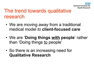 The trend towards qualitative research We are moving away from a traditional medical model  to   client-focused care We are ‘ Doing things  with  people ’ rather than ‘Doing things  to  people’ So there is an increasing need for  Qualitative Research 