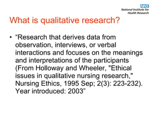 What is qualitative research? “Research that derives data from observation, interviews, or verbal interactions and focuses on the meanings and interpretations of the participants (From Holloway and Wheeler, "Ethical issues in qualitative nursing research," Nursing Ethics, 1995 Sep; 2(3): 223-232). Year introduced: 2003”  